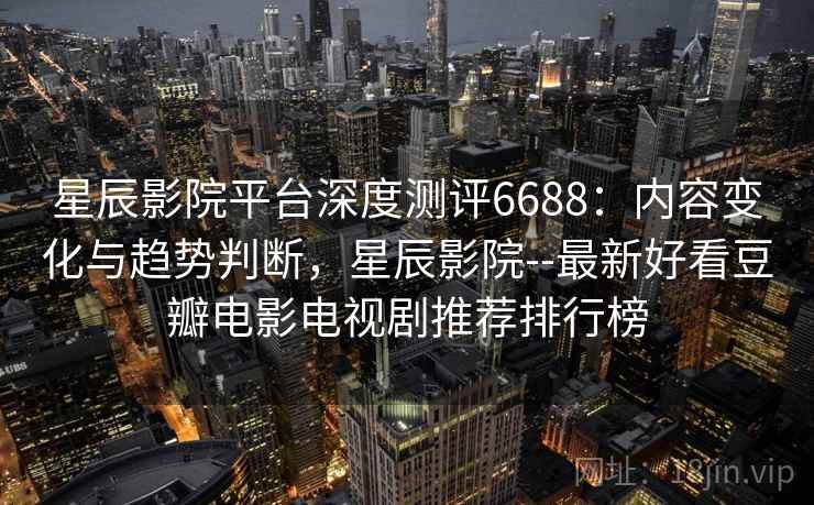星辰影院平台深度测评6688：内容变化与趋势判断，星辰影院--最新好看豆瓣电影电视剧推荐排行榜