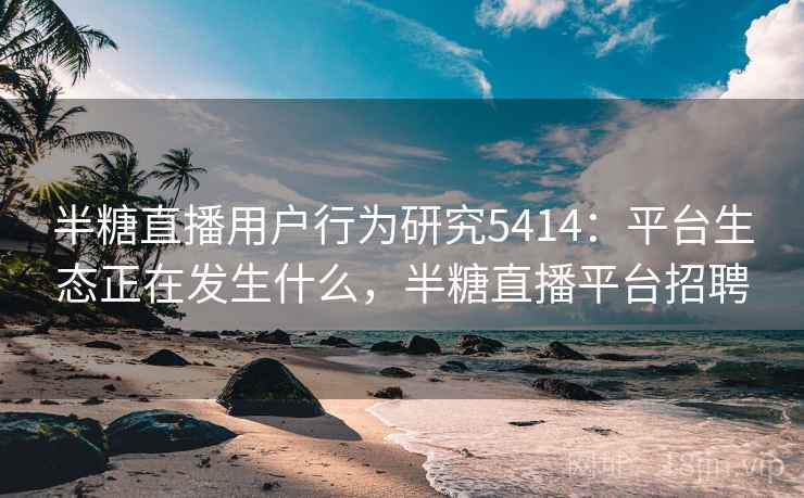 半糖直播用户行为研究5414：平台生态正在发生什么，半糖直播平台招聘