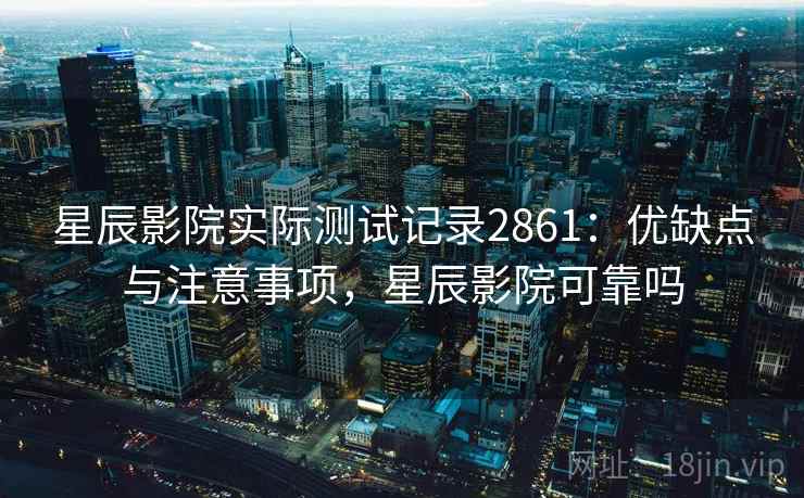 星辰影院实际测试记录2861：优缺点与注意事项，星辰影院可靠吗