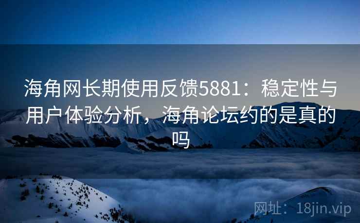 海角网长期使用反馈5881：稳定性与用户体验分析，海角论坛约的是真的吗
