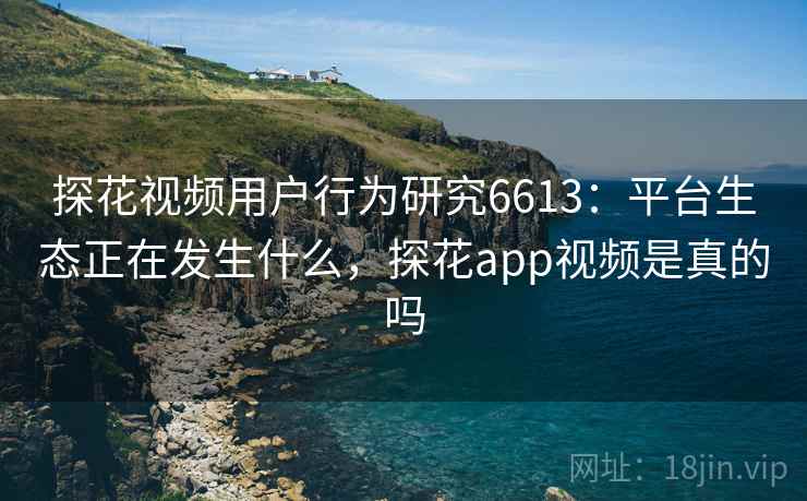 探花视频用户行为研究6613：平台生态正在发生什么，探花app视频是真的吗