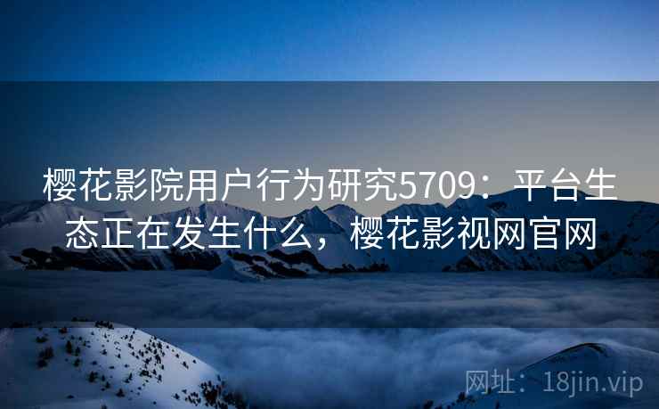 樱花影院用户行为研究5709：平台生态正在发生什么，樱花影视网官网
