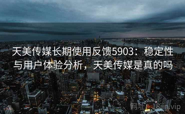 天美传媒长期使用反馈5903：稳定性与用户体验分析，天美传媒是真的吗