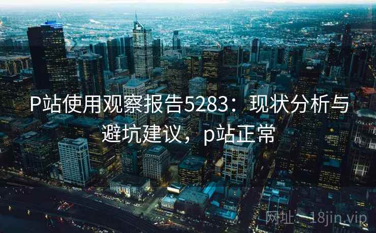 P站使用观察报告5283：现状分析与避坑建议，p站正常