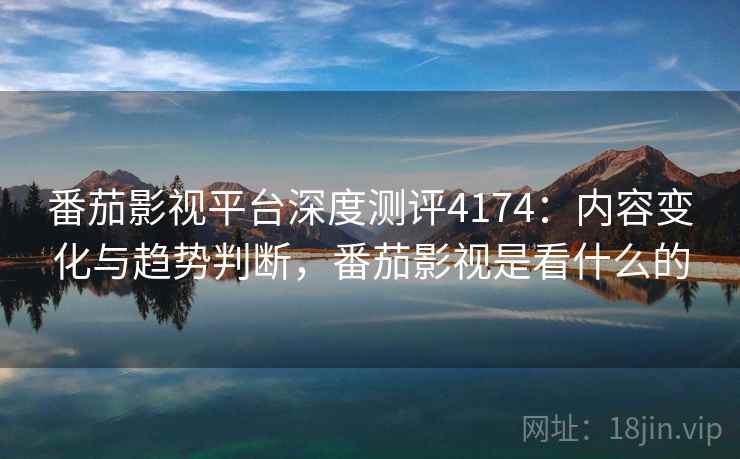 番茄影视平台深度测评4174：内容变化与趋势判断，番茄影视是看什么的