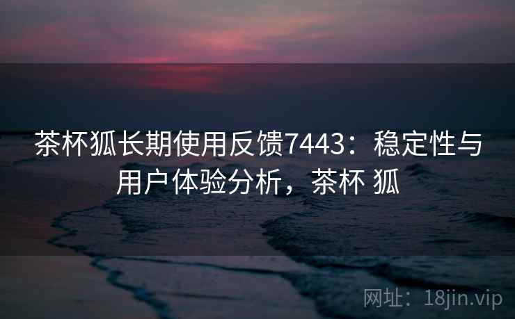 茶杯狐长期使用反馈7443：稳定性与用户体验分析，茶杯 狐