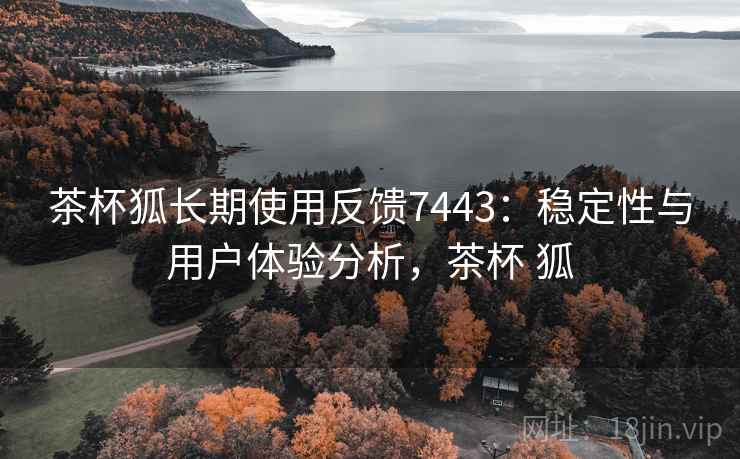 茶杯狐长期使用反馈7443：稳定性与用户体验分析，茶杯 狐