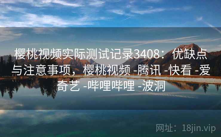 樱桃视频实际测试记录3408：优缺点与注意事项，樱桃视频 -腾讯 -快看 -爱奇艺 -哔哩哔哩 -波洞