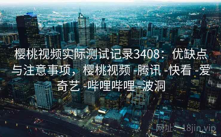 樱桃视频实际测试记录3408：优缺点与注意事项，樱桃视频 -腾讯 -快看 -爱奇艺 -哔哩哔哩 -波洞