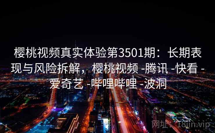 樱桃视频真实体验第3501期：长期表现与风险拆解，樱桃视频 -腾讯 -快看 -爱奇艺 -哔哩哔哩 -波洞